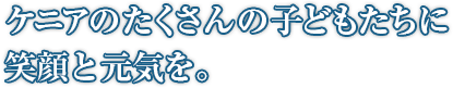 ケニアのたくさんの子どもたちに笑顔と元気を。